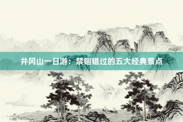 井冈山一日游：禁锢错过的五大经典景点